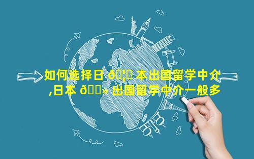 如何选择日 🦅 本出国留学中介,日本 🌻 出国留学中介一般多少钱